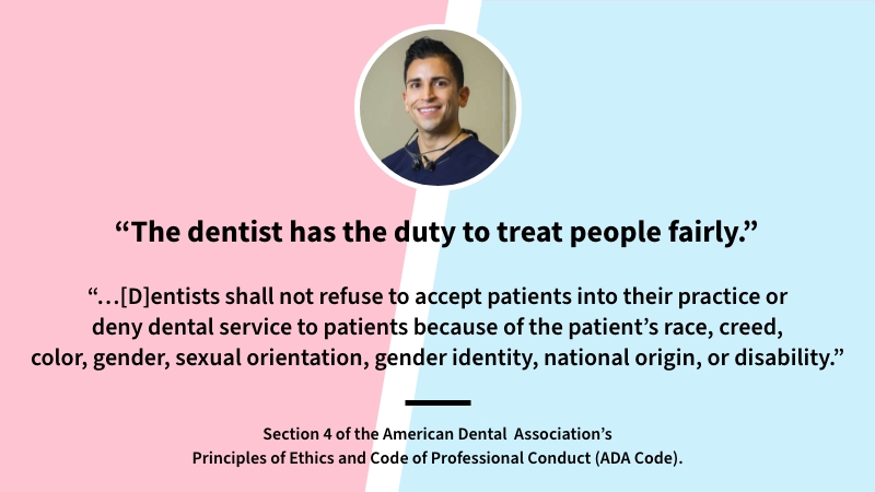 Quote from Dr. Barrera: The dentist has the duty to treat people fairly. Quote from Section 4 of the American Dental Association code of ethics: Dentists shall not refuse to accept patienst into their practice or deny dental service to patients because of the patient's race, creed, color, gender, sexual orientation, gender identity, national origin, or disability